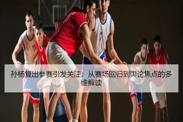孙杨复出参赛引发关注：从赛场回归到舆论焦点的多维解读