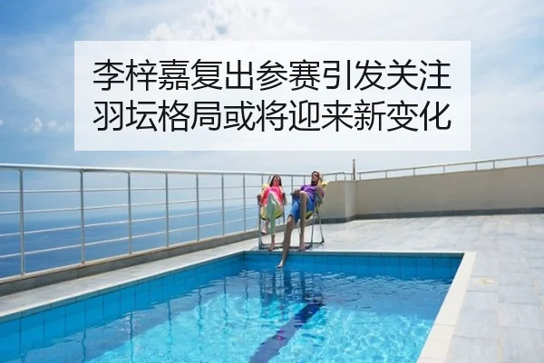 李梓嘉复出参赛引发关注 羽坛格局或将迎来新变化