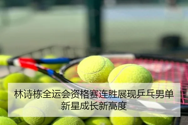 林诗栋全运会资格赛连胜展现乒乓男单新星成长新高度