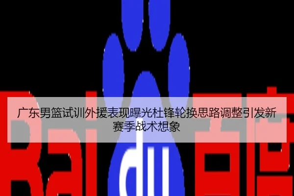 广东男篮试训外援表现曝光杜锋轮换思路调整引发新赛季战术想象