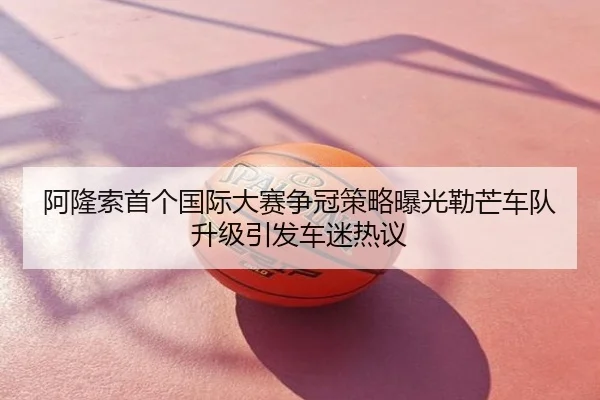 阿隆索首个国际大赛争冠策略曝光勒芒车队升级引发车迷热议